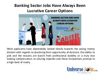 Banking Sector Jobs Have Always Been
Lucrative Career Options
Work applicants have dependably looked ideally towards the saving money
division with regards to practicing their opportunity of decision, the ability to
pick and the reasons are bunch from professional stability or a truly nice
looking compensation, to alluring stipends and these temptations prompt to
a high level of rivalry.
 