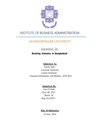 INSTITUTE OF BUSINESS ADMINISTRATION
JAHANGIRNAGAR UNIVERSITY
ASSIGNMENT ON
Banking Industry in Bangladesh
Submitted To:
Palash Saha
Associate Professor
Course Instructor
Financial Instruments and Markets- [FIN 402]
Submitted By:
Fara Ul Fath
Class ID: 2215
Batch: 26
Reg. No:45971
Date of Submission
23 June, 2019
 