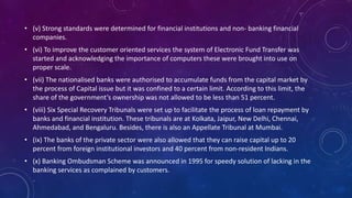 • (v) Strong standards were determined for financial institutions and non- banking financial
companies.
• (vi) To improve the customer oriented services the system of Electronic Fund Transfer was
started and acknowledging the importance of computers these were brought into use on
proper scale.
• (vii) The nationalised banks were authorised to accumulate funds from the capital market by
the process of Capital issue but it was confined to a certain limit. According to this limit, the
share of the government’s ownership was not allowed to be less than 51 percent.
• (viii) Six Special Recovery Tribunals were set up to facilitate the process of loan repayment by
banks and financial institution. These tribunals are at Kolkata, Jaipur, New Delhi, Chennai,
Ahmedabad, and Bengaluru. Besides, there is also an Appellate Tribunal at Mumbai.
• (ix) The banks of the private sector were also allowed that they can raise capital up to 20
percent from foreign institutional investors and 40 percent from non-resident Indians.
• (x) Banking Ombudsman Scheme was announced in 1995 for speedy solution of lacking in the
banking services as complained by customers.
 