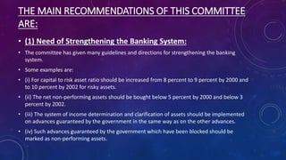 THE MAIN RECOMMENDATIONS OF THIS COMMITTEE
ARE:
• (1) Need of Strengthening the Banking System:
• The committee has given many guidelines and directions for strengthening the banking
system.
• Some examples are:
• (i) For capital to risk asset ratio should be increased from 8 percent to 9 percent by 2000 and
to 10 percent by 2002 for risky assets.
• (ii) The net non-performing assets should be bought below 5 percent by 2000 and below 3
percent by 2002.
• (iii) The system of income determination and clarification of assets should be implemented
on advances guaranteed by the government in the same way as on the other advances.
• (iv) Such advances guaranteed by the government which have been blocked should be
marked as non-performing assets.
 