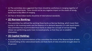 • (v) The committee also suggested that there should be carefulness in merging together of
strong and weak banks. There should not be any negative impact on the assets of strong
banks due to the effect of merging.
• (vi) Two or three Indian banks should be of international standards.
• (2) Narrow Banking:
• The committee has defined the working those banks as Narrow Banking, which invest their
money in risk involving assets and the balance of its demand deposits is in safe liquid assets.
The committee has recommended those banks to adopt the concept of narrow banking
whose non-performing assets have increased greatly, so that they can re-establish
themselves.
• (3) Capital Holding:
• According to the recommendations of the committee the share of the Reserve Bank of India
in shareholding of the nationalised banks and State Bank of India should be brought down to
33 percent.
 