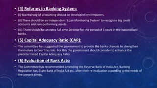• (4) Reforms in Banking System:
• (i) Maintaining of accounting should be developed by computers.
• (ii) There should be an independent ‘Loan Monitoring System’ to recognise big credit
accounts and non-performing assets.
• (iii) There should be an extra full time Director for the period of 3 years in the nationalised
banks.
• (5) Capital Adequacy Ratio (CAR):
• The committee has suggested the government to provide the banks chances to strengthen
themselves to bear the risks. For this the government should consider to enhance the
predetermined Capital Adequacy Ratio.
• (6) Evaluation of Bank Acts:
• The Committee has recommended amending the Reserve Bank of India Act, Banking
Regulation Act, State Bank of India Act etc. after their re-evaluation according to the needs of
the present times.
 