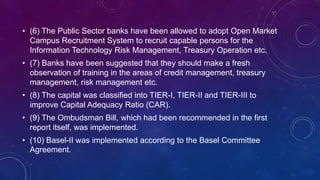 • (6) The Public Sector banks have been allowed to adopt Open Market
Campus Recruitment System to recruit capable persons for the
Information Technology Risk Management, Treasury Operation etc.
• (7) Banks have been suggested that they should make a fresh
observation of training in the areas of credit management, treasury
management, risk management etc.
• (8) The capital was classified into TIER-I, TIER-II and TIER-III to
improve Capital Adequacy Ratio (CAR).
• (9) The Ombudsman Bill, which had been recommended in the first
report itself, was implemented.
• (10) Basel-II was implemented according to the Basel Committee
Agreement.
 