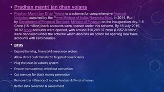 • Pradhan mantri jan dhan yojana
• Pradhan Mantri Jan Dhan Yojana is a scheme for comprehensive financial
inclusion launched by the Prime Minister of India, Narendra Modi, in 2014. Run
by Department of Financial Services, Ministry of Finance, on the inauguration day, 1.5
Crore (15 million) bank accounts were opened under this scheme. By 15 July 2015,
16.92 crore accounts were opened, with around ₹20,288.37 crore (US$2.8 billion)
were deposited under the scheme which also has an option for opening new bank
accounts with zero balance.
• pros
• Expand banking, financial & insurance sectors
• Allow direct cash transfer to targeted beneficiaries
• Plug the leaks in subsidy system
• Ensure transparency, weed out corruption
• Cut avenues for black money generation
• Remove the influence of money lenders & Ponzi schemes
• Better data collection & assessment
 