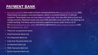 PAYMENT BANK
• Payments bank is a new model of banks conceptualised by the Reserve Bank of India (RBI).
These banks can accept a restricted deposit, which is currently limited to ₹1 lakh per
customer. These banks may not issue loans or credit cards, but may offer both current and
savings accounts. Payments banks may issue ATM and debit cards, and offer net-banking and
mobile-banking. The banks will be licensed as payments banks under Section 22 of
the Banking Regulation Act, 1949, and will be registered as public limited company under
the Companies Act, 2013.
• There are six paymentss banks
• Airtel Payments Banks Ltd.
• Fino Payments Bank Ltd.
• India Post Payments Bank Ltd.
• Jio Payments Bank Ltd.
• NSDL Payments Bank Ltd.
• PayTm Payments Bank Ltd.
 