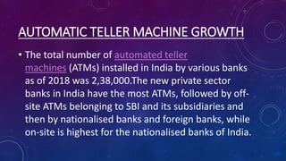 AUTOMATIC TELLER MACHINE GROWTH
• The total number of automated teller
machines (ATMs) installed in India by various banks
as of 2018 was 2,38,000.The new private sector
banks in India have the most ATMs, followed by off-
site ATMs belonging to SBI and its subsidiaries and
then by nationalised banks and foreign banks, while
on-site is highest for the nationalised banks of India.
 