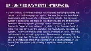 UPI (UNIFIED PAYMENTS INTERFACE):
• UPI or Unified Payments Interface has changed the way payments are
made. It is a real-time payment system that enables instant inter-bank
transactions with the use of a mobile platform. In India, this payment
system is considered the future of retail banking. It is one of the fastest
and most secure payment gateways that is developed by National
Payments Corporation of India and regulated by the Reserve Bank of
India. The year 2016 saw the launch of this revolutionary transactions
system. This system makes funds transfer available 24 hours, 365 days
unlike other internet banking systems. There are approximately 39
apps and more than 50 banks supporting the transaction system. In the
post-demonetization India, this system played a significant role. In the
future, with the help of UPI, banking is expected to become more
“open.”
 
