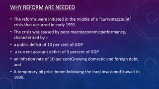 WHY REFORM ARE NEEDED
• The reforms were initiated in the middle of a "currentaccount"
crisis that occurred in early 1991.
• The crisis was caused by poor macroeconomicperformance,
characterized by :-
• a public deficit of 10 per cent of GDP
• a current account deficit of 3 percent of GDP
• an inflation rate of 10 per centGrowing domestic and foreign debt,
and
• A temporary oil price boom following the Iraqi invasionof Kuwait in
1990.
 