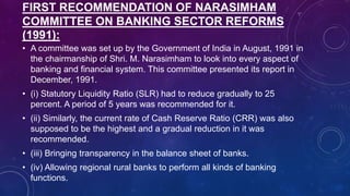 FIRST RECOMMENDATION OF NARASIMHAM
COMMITTEE ON BANKING SECTOR REFORMS
(1991):
• A committee was set up by the Government of India in August, 1991 in
the chairmanship of Shri. M. Narasimham to look into every aspect of
banking and financial system. This committee presented its report in
December, 1991.
• (i) Statutory Liquidity Ratio (SLR) had to reduce gradually to 25
percent. A period of 5 years was recommended for it.
• (ii) Similarly, the current rate of Cash Reserve Ratio (CRR) was also
supposed to be the highest and a gradual reduction in it was
recommended.
• (iii) Bringing transparency in the balance sheet of banks.
• (iv) Allowing regional rural banks to perform all kinds of banking
functions.
 