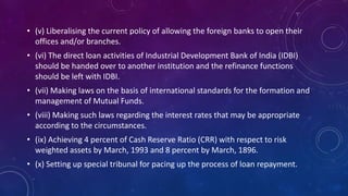 • (v) Liberalising the current policy of allowing the foreign banks to open their
offices and/or branches.
• (vi) The direct loan activities of Industrial Development Bank of India (IDBI)
should be handed over to another institution and the refinance functions
should be left with IDBI.
• (vii) Making laws on the basis of international standards for the formation and
management of Mutual Funds.
• (viii) Making such laws regarding the interest rates that may be appropriate
according to the circumstances.
• (ix) Achieving 4 percent of Cash Reserve Ratio (CRR) with respect to risk
weighted assets by March, 1993 and 8 percent by March, 1896.
• (x) Setting up special tribunal for pacing up the process of loan repayment.
 