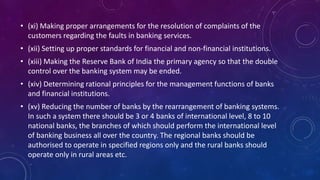• (xi) Making proper arrangements for the resolution of complaints of the
customers regarding the faults in banking services.
• (xii) Setting up proper standards for financial and non-financial institutions.
• (xiii) Making the Reserve Bank of India the primary agency so that the double
control over the banking system may be ended.
• (xiv) Determining rational principles for the management functions of banks
and financial institutions.
• (xv) Reducing the number of banks by the rearrangement of banking systems.
In such a system there should be 3 or 4 banks of international level, 8 to 10
national banks, the branches of which should perform the international level
of banking business all over the country. The regional banks should be
authorised to operate in specified regions only and the rural banks should
operate only in rural areas etc.
 