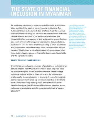 19  MILKEN INSTITUTE  THE BANKING SECTOR IN MYANMAR
THE STATE OF FINANCIAL
INCLUSION IN MYANMAR
As previously mentioned, a large amount of financial activity takes
place outside of the reach of formal financial institutions. Two
factors contribute to the current state of affairs. First, the country’s
turbulent financial history has left many Myanmar citizens distrustful
of bank deposits and cash to the extent that businesses and
households often keep savings in gold and precious stones. Second,
as a result of many of the regulatory constraints discussed above,
the business case for banks expanding lending to small businesses
and communities beyond the major urban centers is often difficult
to make. What follows is a brief stocktaking of the combined effect
these factors have on access to finance for businesses, households,
and the agricultural sector.
ACCESS TO CREDIT FOR BUSINESSES
Over the last several years, a number of studies have collected large-
sample datasets from Myanmar businesses as an empirical basis
for policymaking and further economic research. These surveys
uniformly find that access to finance is one of the most serious
challenges for the private sector in Myanmar. It ranks, for instance,
as the most commonly cited top constraint according to the World
Bank Enterprise Survey (see Figure 2). A United Nations study
likewise found that over 60 percent of businesses identified access
to finance as an obstacle, with 34 percent classifying it a “severe
obstacle.”45
45
See p. 24, Aaron Soans and
Masato Abe, “Myanmar Business
Survey: Data Analysis and
Policy Implications,” United
Nations Economic and Social
Commission for Asia and the
Pacific and the Mekong Institute,
2015 (hereafter, UN-ESCAP 2015).
This study also found that about
60 percent of businesses believe
that banks do not understand
their financing needs. However,
almost exactly the same number
said that they did not have a
strong understanding of banking
services.
 
