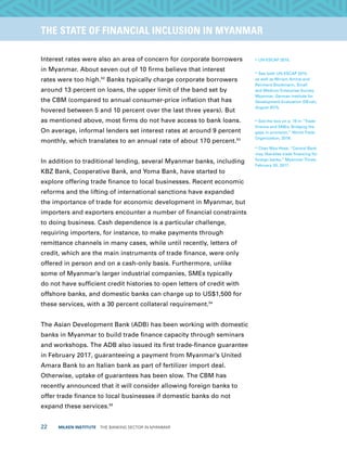 22  MILKEN INSTITUTE  THE BANKING SECTOR IN MYANMAR
TITLEEXECUTIVE SUMMARYTHE STATE OF FINANCIAL INCLUSION IN MYANMAR
Interest rates were also an area of concern for corporate borrowers
in Myanmar. About seven out of 10 firms believe that interest
rates were too high.52
Banks typically charge corporate borrowers
around 13 percent on loans, the upper limit of the band set by
the CBM (compared to annual consumer-price inflation that has
hovered between 5 and 10 percent over the last three years). But
as mentioned above, most firms do not have access to bank loans.
On average, informal lenders set interest rates at around 9 percent
monthly, which translates to an annual rate of about 170 percent.53
In addition to traditional lending, several Myanmar banks, including
KBZ Bank, Cooperative Bank, and Yoma Bank, have started to
explore offering trade finance to local businesses. Recent economic
reforms and the lifting of international sanctions have expanded
the importance of trade for economic development in Myanmar, but
importers and exporters encounter a number of financial constraints
to doing business. Cash dependence is a particular challenge,
requiring importers, for instance, to make payments through
remittance channels in many cases, while until recently, letters of
credit, which are the main instruments of trade finance, were only
offered in person and on a cash-only basis. Furthermore, unlike
some of Myanmar’s larger industrial companies, SMEs typically
do not have sufficient credit histories to open letters of credit with
offshore banks, and domestic banks can charge up to US$1,500 for
these services, with a 30 percent collateral requirement.54
The Asian Development Bank (ADB) has been working with domestic
banks in Myanmar to build trade finance capacity through seminars
and workshops. The ADB also issued its first trade-finance guarantee
in February 2017, guaranteeing a payment from Myanmar’s United
Amara Bank to an Italian bank as part of fertilizer import deal.
Otherwise, uptake of guarantees has been slow. The CBM has
recently announced that it will consider allowing foreign banks to
offer trade finance to local businesses if domestic banks do not
expand these services.55
52
UN-ESCAP 2015.
53
See both UN-ESCAP 2015
as well as Miriam Amine and
Reinhard Stockmann, Small
and Medium Enterprise Survey,
Myanmar, German Institute for
Development Evaluation (DEval),
August 2015.
54
See the box on p. 19 in “Trade
finance and SMEs: Bridging the
gaps in provision,” World Trade
Organization, 2016.
55
Chan Mya Htwe, “Central Bank
may liberalise trade financing for
foreign banks,” Myanmar Times,
February 20, 2017.
 