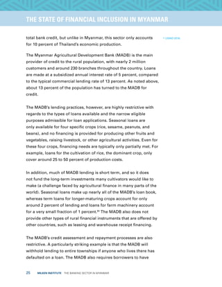 25  MILKEN INSTITUTE  THE BANKING SECTOR IN MYANMAR
TITLEEXECUTIVE SUMMARYTHE STATE OF FINANCIAL INCLUSION IN MYANMAR
total bank credit, but unlike in Myanmar, this sector only accounts
for 10 percent of Thailand’s economic production.
The Myanmar Agricultural Development Bank (MADB) is the main
provider of credit to the rural population, with nearly 2 million
customers and around 230 branches throughout the country. Loans
are made at a subsidized annual interest rate of 5 percent, compared
to the typical commercial lending rate of 13 percent. As noted above,
about 13 percent of the population has turned to the MADB for
credit.
The MADB’s lending practices, however, are highly restrictive with
regards to the types of loans available and the narrow eligible
purposes admissible for loan applications. Seasonal loans are
only available for four specific crops (rice, sesame, peanuts, and
beans), and no financing is provided for producing other fruits and
vegetables, raising livestock, or other agricultural activities. Even for
these four crops, financing needs are typically only partially met. For
example, loans for the cultivation of rice, the dominant crop, only
cover around 25 to 50 percent of production costs.
In addition, much of MADB lending is short term, and so it does
not fund the long-term investments many cultivators would like to
make (a challenge faced by agricultural finance in many parts of the
world). Seasonal loans make up nearly all of the MADB’s loan book,
whereas term loans for longer-maturing crops account for only
around 2 percent of lending and loans for farm machinery account
for a very small fraction of 1 percent.60
The MADB also does not
provide other types of rural financial instruments that are offered by
other countries, such as leasing and warehouse receipt financing.
The MADB’s credit assessment and repayment processes are also
restrictive. A particularly striking example is that the MADB will
withhold lending to entire townships if anyone who lives there has
defaulted on a loan. The MADB also requires borrowers to have
60
USAID 2016.
 