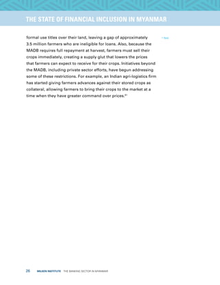26  MILKEN INSTITUTE  THE BANKING SECTOR IN MYANMAR
TITLEEXECUTIVE SUMMARYTHE STATE OF FINANCIAL INCLUSION IN MYANMAR
formal use titles over their land, leaving a gap of approximately
3.5 million farmers who are ineligible for loans. Also, because the
MADB requires full repayment at harvest, farmers must sell their
crops immediately, creating a supply glut that lowers the prices
that farmers can expect to receive for their crops. Initiatives beyond
the MADB, including private sector efforts, have begun addressing
some of these restrictions. For example, an Indian agri-logistics firm
has started giving farmers advances against their stored crops as
collateral, allowing farmers to bring their crops to the market at a
time when they have greater command over prices.61
61
Ibid.
 