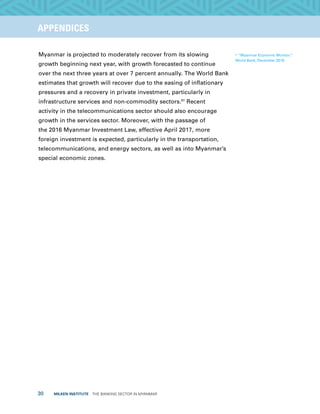 30  MILKEN INSTITUTE  THE BANKING SECTOR IN MYANMAR
TITLEEXECUTIVE SUMMARYAPPENDICES
Myanmar is projected to moderately recover from its slowing
growth beginning next year, with growth forecasted to continue
over the next three years at over 7 percent annually. The World Bank
estimates that growth will recover due to the easing of inflationary
pressures and a recovery in private investment, particularly in
infrastructure services and non-commodity sectors.67
Recent
activity in the telecommunications sector should also encourage
growth in the services sector. Moreover, with the passage of
the 2016 Myanmar Investment Law, effective April 2017, more
foreign investment is expected, particularly in the transportation,
telecommunications, and energy sectors, as well as into Myanmar’s
special economic zones.
67
“Myanmar Economic Monitor,”
World Bank, December 2016.
 