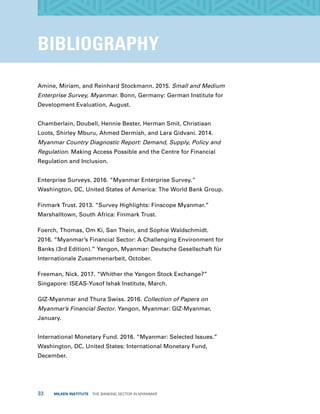 33  MILKEN INSTITUTE  THE BANKING SECTOR IN MYANMAR
BIBLIOGRAPHY
Amine, Miriam, and Reinhard Stockmann. 2015. Small and Medium
Enterprise Survey, Myanmar. Bonn, Germany: German Institute for
Development Evaluation, August.
Chamberlain, Doubell, Hennie Bester, Herman Smit, Christiaan
Loots, Shirley Mburu, Ahmed Dermish, and Lara Gidvani. 2014.
Myanmar Country Diagnostic Report: Demand, Supply, Policy and
Regulation. Making Access Possible and the Centre for Financial
Regulation and Inclusion.
Enterprise Surveys. 2016. “Myanmar Enterprise Survey.”
Washington, DC, United States of America: The World Bank Group.
Finmark Trust. 2013. “Survey Highlights: Finscope Myanmar.”
Marshalltown, South Africa: Finmark Trust.
Foerch, Thomas, Om Ki, San Thein, and Sophie Waldschmidt.
2016. “Myanmar’s Financial Sector: A Challenging Environment for
Banks (3rd Edition).” Yangon, Myanmar: Deutsche Gesellschaft für
Internationale Zusammenarbeit, October.
Freeman, Nick. 2017. “Whither the Yangon Stock Exchange?”
Singapore: ISEAS-Yusof Ishak Institute, March.
GIZ-Myanmar and Thura Swiss. 2016. Collection of Papers on
Myanmar’s Financial Sector. Yangon, Myanmar: GIZ-Myanmar,
January.
International Monetary Fund. 2016. “Myanmar: Selected Issues.”
Washington, DC, United States: International Monetary Fund,
December.	
 