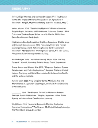 34  MILKEN INSTITUTE  THE BANKING SECTOR IN MYANMAR
TITLEEXECUTIVE SUMMARYBIBLIOGRAPHY
Moyes, Roger Thomas, and Kenneth Shwedel. 2017. “Myths and
Maths: The Impact of Financial Regulations on Agriculture in
Myanmar.” Yangon, Myanmar: Mekong Business Initiative, May 1.
Nehru, Vikram. 2015. “Developing Myanmar’s Finance Sector to
Support Rapid, Inclusive, and Sustainable Economic Growth.” ABD
Economics Working Paper Series, No. 430. Manila, Philippines:
Asian Development Bank, April.
Nijathaworn, Bandid, Suwatchai Chaikhor, Suppakorn Chotika-arpa,
and Suchart Sakkankosone. 2015. “Monetary Policy and Foreign
Exchange Management: Reforming Central Bank Functions in
Myanmar.” ABD Economics Working Paper Series, No. 431. Manila,
Philippines: Asian Development Bank, May.
Roland Berger. 2016. “Myanmar Banking Sector 2025: The Way
Forward.” Munich, Germany: Roland Berger GmbH, September.
Soans, Aaron, and Masato Abe. 2015. “Myanmar Business Survey:
Data Analysis and Policy Implications.” Bangkok, Thailand: United
Nations Economic and Social Commission for Asia and the Pacific
and the Mekong Institute.
Turnell, Sean. 2009. Fiery Dragons: Banks, Moneylenders and
Microfinance in Myanmar. Copenhagen, Denmark: Nordic Institute
of Asian Studies.
__________. 2016. “Banking and Finance in Myanmar: Present
Realities, Future Possibilities.” Yangon, Myanmar: United States
Agency for International Development, January.
World Bank. 2016. “Myanmar Economic Monitor: Anchoring
Economic Expectations.” Washington, DC, United States of America:
The World Bank Group, December.
 