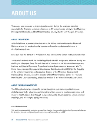 35  MILKEN INSTITUTE  THE BANKING SECTOR IN MYANMAR
ABOUT US
This paper was prepared to inform the discussion during the strategic planning
roundtable for financial-sector development in Myanmar hosted jointly by the Myanmar
Development Institute and the Milken Institute on July 26, 2017, in Yangon, Myanmar.
ABOUT THE AUTHORS
John Schellhase is an associate director at the Milken Institute Center for Financial
Markets, where his work primarily focuses on financial-market development in
developing countries.
Lena Sun was the 2016-2017 Princeton-in-Asia fellow at the Milken Institute Asia Center.
The authors wish to thank the following people for their insight and feedback during the
drafting of this paper: Sean Turnell, director of research at the Myanmar Development
Institute and Special Economic Consultant for the Government of Myanmar; Min Ye
Paing Hein, member, Development Assistance Coordination Unit (DACU), the Republic
of the Union of Myanmar, and executive director of the Myanmar Development
Institute; Staci Warden, executive director of the Milken Institute Center for Financial
Markets; and Laura Deal Lacey, executive director of the Milken Institute Asia Center.
ABOUT THE MILKEN INSTITUTE
The Milken Institute is a nonprofit, nonpartisan think tank determined to increase
global prosperity by advancing solutions that widen access to capital, create jobs, and
improve health. We do this through independent, data-driven research, action-oriented
meetings, and meaningful policy initiatives.
©2017 Milken Institute
This work is made available under the terms of the Creative Commons Attribution-NonCommercialNoDerivs
3.0 Unported License, available at creativecommons.org/licenses/by-nc-nd/3.0/
 