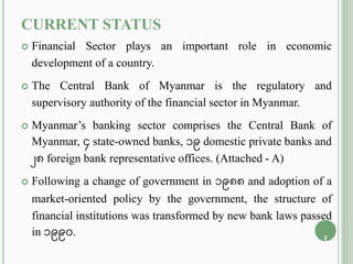 CURRENT STATUS
 Financial Sector plays an important role in economic
development of a country.
 The Central Bank of Myanmar is the regulatory and
supervisory authority of the financial sector in Myanmar.
 Myanmar’s banking sector comprises the Central Bank of
Myanmar, 4 state-owned banks, 19 domestic private banks and
28 foreign bank representative offices. (Attached - A)
 Following a change of government in 1988 and adoption of a
market-oriented policy by the government, the structure of
financial institutions was transformed by new bank laws passed
in 1990. 3
 
