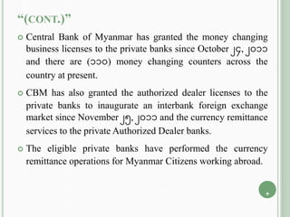 “(CONT.)”
 Central Bank of Myanmar has granted the money changing
business licenses to the private banks since October 24, 2011
and there are (110) money changing counters across the
country at present.
 CBM has also granted the authorized dealer licenses to the
private banks to inaugurate an interbank foreign exchange
market since November 25, 2011 and the currency remittance
services to the private Authorized Dealer banks.
 The eligible private banks have performed the currency
remittance operations for Myanmar Citizens working abroad.
8
 