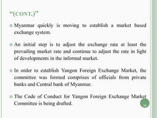 “(CONT.)”
 Myanmar quickly is moving to establish a market based
exchange system.
 An initial step is to adjust the exchange rate at least the
prevailing market rate and continue to adjust the rate in light
of developments in the informal market.
 In order to establish Yangon Foreign Exchange Market, the
committee was formed comprises of officials from private
banks and Central bank of Myanmar.
 The Code of Conduct for Yangon Foreign Exchange Market
Committee is being drafted. 10
 