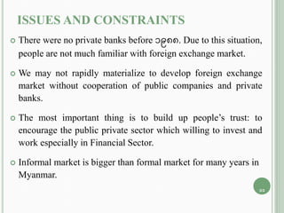 ISSUES AND CONSTRAINTS
 There were no private banks before 1988. Due to this situation,
people are not much familiar with foreign exchange market.
 We may not rapidly materialize to develop foreign exchange
market without cooperation of public companies and private
banks.
 The most important thing is to build up people’s trust: to
encourage the public private sector which willing to invest and
work especially in Financial Sector.
 Informal market is bigger than formal market for many years in
Myanmar.
11
 