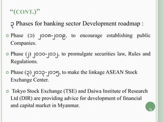 “(CONT.)”
3 Phases for banking sector Development roadmap :
 Phase (1) 2008-2009, to encourage establishing public
Companies.
 Phase (2) 2010-2012, to promulgate securities law, Rules and
Regulations.
 Phase (3) 2013-2015, to make the linkage ASEAN Stock
Exchange Center.
 Tokyo Stock Exchange (TSE) and Daiwa Institute of Research
Ltd (DIR) are providing advice for development of financial
and capital market in Myanmar.
12
 