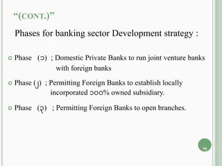 “(CONT.)”
Phases for banking sector Development strategy :
 Phase (1) ; Domestic Private Banks to run joint venture banks
with foreign banks
 Phase (2) ; Permitting Foreign Banks to establish locally
incorporated 100% owned subsidiary.
 Phase (3) ; Permitting Foreign Banks to open branches.
13
 
