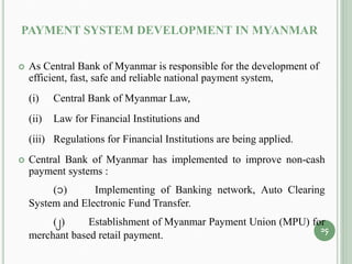 PAYMENT SYSTEM DEVELOPMENT IN MYANMAR
 As Central Bank of Myanmar is responsible for the development of
efficient, fast, safe and reliable national payment system,
(i) Central Bank of Myanmar Law,
(ii) Law for Financial Institutions and
(iii) Regulations for Financial Institutions are being applied.
 Central Bank of Myanmar has implemented to improve non-cash
payment systems :
(1) Implementing of Banking network, Auto Clearing
System and Electronic Fund Transfer.
(2) Establishment of Myanmar Payment Union (MPU) for
merchant based retail payment.
14
 