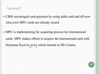 “(CONT.)”
 CBM encouraged cash payment by using debit card and till now
180,000 MPU cards are already issued.
 MPU is implementing for acquiring process for international
cards. MPU makes efforts to acquire the international card with
Myanmar Kyat in 2013 which intends to SEA Game.
16
 