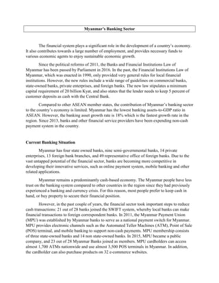 Myanmar’s Banking Sector
The financial system plays a significant role in the development of a country’s economy.
It also contributes towards a large number of employment, and provides necessary funds to
various economic agents to enjoy sustainable economic growth.
Since the political reforms of 2011, the Banks and Financial Institutions Law of
Myanmar has been passed by Parliament in 2016. In the past, the Financial Institutions Law of
Myanmar, which was enacted in 1990, only provided very general rules for local financial
institutions. However, the new rules include a wide range of guidelines on commercial banks,
state-owned banks, private enterprises, and foreign banks. The new law stipulates a minimum
capital requirement of 20 billion Kyat, and also states that the lender needs to keep 5 percent of
customer deposits as cash with the Central Bank.
Compared to other ASEAN member states, the contribution of Myanmar’s banking sector
to the country’s economy is limited. Myanmar has the lowest banking assets-to-GDP ratio in
ASEAN. However, the banking asset growth rate is 18% which is the fastest growth rate in the
region. Since 2013, banks and other financial service providers have been expending non-cash
payment system in the country.
Current Banking Situation
Myanmar has four state owned banks, nine semi-governmental banks, 14 private
enterprises, 13 foreign bank branches, and 49 representative office of foreign banks. Due to the
vast untapped potential of the financial sector, banks are becoming more competitive in
developing their innovative services, such as online payment system, mobile banking and other
related applications.
Myanmar remains a predominantly cash-based economy. The Myanmar people have less
trust on the banking system compared to other countries in the region since they had previously
experienced a banking and currency crisis. For this reason, most people prefer to keep cash in
hand, or buy property to secure their financial position.
However, in the past couple of years, the financial sector took important steps to reduce
cash transactions: 21 out of 28 banks joined the SWIFT system, whereby local banks can make
financial transactions to foreign correspondent banks. In 2011, the Myanmar Payment Union
(MPU) was established by Myanmar banks to serve as a national payment switch for Myanmar.
MPU provides electronic channels such as the Automated Teller Machines (ATM), Point of Sale
(POS) terminal, and mobile banking to support non-cash payments. MPU membership consists
of three state-owned banks and 14 non state-owned banks. In 2015, MPU became a public
company, and 23 out of 28 Myanmar Banks joined as members. MPU cardholders can access
almost 1,700 ATMs nationwide and use almost 3,500 POS terminals in Myanmar. In addition,
the cardholder can also purchase products on 32 e-commerce websites.
 