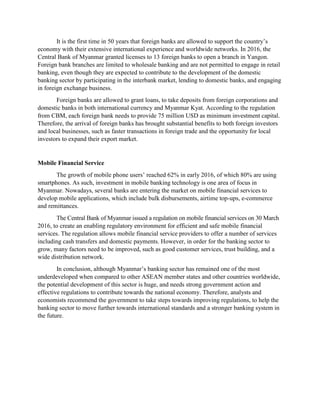It is the first time in 50 years that foreign banks are allowed to support the country’s
economy with their extensive international experience and worldwide networks. In 2016, the
Central Bank of Myanmar granted licenses to 13 foreign banks to open a branch in Yangon.
Foreign bank branches are limited to wholesale banking and are not permitted to engage in retail
banking, even though they are expected to contribute to the development of the domestic
banking sector by participating in the interbank market, lending to domestic banks, and engaging
in foreign exchange business.
Foreign banks are allowed to grant loans, to take deposits from foreign corporations and
domestic banks in both international currency and Myanmar Kyat. According to the regulation
from CBM, each foreign bank needs to provide 75 million USD as minimum investment capital.
Therefore, the arrival of foreign banks has brought substantial benefits to both foreign investors
and local businesses, such as faster transactions in foreign trade and the opportunity for local
investors to expand their export market.
Mobile Financial Service
The growth of mobile phone users’ reached 62% in early 2016, of which 80% are using
smartphones. As such, investment in mobile banking technology is one area of focus in
Myanmar. Nowadays, several banks are entering the market on mobile financial services to
develop mobile applications, which include bulk disbursements, airtime top-ups, e-commerce
and remittances.
The Central Bank of Myanmar issued a regulation on mobile financial services on 30 March
2016, to create an enabling regulatory environment for efficient and safe mobile financial
services. The regulation allows mobile financial service providers to offer a number of services
including cash transfers and domestic payments. However, in order for the banking sector to
grow, many factors need to be improved, such as good customer services, trust building, and a
wide distribution network.
In conclusion, although Myanmar’s banking sector has remained one of the most
underdeveloped when compared to other ASEAN member states and other countries worldwide,
the potential development of this sector is huge, and needs strong government action and
effective regulations to contribute towards the national economy. Therefore, analysts and
economists recommend the government to take steps towards improving regulations, to help the
banking sector to move further towards international standards and a stronger banking system in
the future.
 