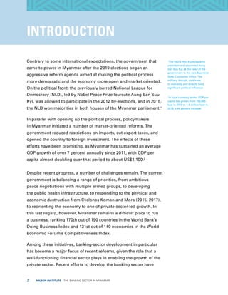 2  MILKEN INSTITUTE  THE BANKING SECTOR IN MYANMAR
INTRODUCTION
Contrary to some international expectations, the government that
came to power in Myanmar after the 2010 elections began an
aggressive reform agenda aimed at making the political process
more democratic and the economy more open and market oriented.
On the political front, the previously barred National League for
Democracy (NLD), led by Nobel Peace Prize laureate Aung San Suu
Kyi, was allowed to participate in the 2012 by-elections, and in 2015,
the NLD won majorities in both houses of the Myanmar parliament.1
In parallel with opening up the political process, policymakers
in Myanmar initiated a number of market-oriented reforms. The
government reduced restrictions on imports, cut export taxes, and
opened the country to foreign investment. The effects of these
efforts have been promising, as Myanmar has sustained an average
GDP growth of over 7 percent annually since 2011, with GDP per
capita almost doubling over that period to about US$1,100.2
Despite recent progress, a number of challenges remain. The current
government is balancing a range of priorities, from ambitious
peace negotiations with multiple armed groups, to developing
the public health infrastructure, to responding to the physical and
economic destruction from Cyclones Komen and Mora (2015, 2017),
to reorienting the economy to one of private-sector-led growth. In
this last regard, however, Myanmar remains a difficult place to run
a business, ranking 170th out of 190 countries in the World Bank’s
Doing Business Index and 131st out of 140 economies in the World
Economic Forum’s Competitiveness Index.
Among these initiatives, banking-sector development in particular
has become a major focus of recent reforms, given the role that a
well-functioning financial sector plays in enabling the growth of the
private sector. Recent efforts to develop the banking sector have
1
The NLD’s Htin Kyaw became
president and appointed Aung
San Suu Kyi as the head of the
government in the new Myanmar
State Counsellor Office. The
military, though, continues
to indirectly and directly hold
significant political influence.
2
In local currency terms, GDP per
capita has grown from 793,000
kyat in 2010 to 1.4 million kyat in
2016, a 44 percent increase.
 