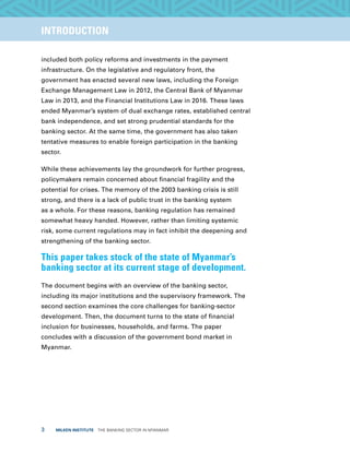 3  MILKEN INSTITUTE  THE BANKING SECTOR IN MYANMAR
TITLEEXECUTIVE SUMMARYINTRODUCTION
included both policy reforms and investments in the payment
infrastructure. On the legislative and regulatory front, the
government has enacted several new laws, including the Foreign
Exchange Management Law in 2012, the Central Bank of Myanmar
Law in 2013, and the Financial Institutions Law in 2016. These laws
ended Myanmar’s system of dual exchange rates, established central
bank independence, and set strong prudential standards for the
banking sector. At the same time, the government has also taken
tentative measures to enable foreign participation in the banking
sector.
While these achievements lay the groundwork for further progress,
policymakers remain concerned about financial fragility and the
potential for crises. The memory of the 2003 banking crisis is still
strong, and there is a lack of public trust in the banking system
as a whole. For these reasons, banking regulation has remained
somewhat heavy handed. However, rather than limiting systemic
risk, some current regulations may in fact inhibit the deepening and
strengthening of the banking sector.
This paper takes stock of the state of Myanmar’s
banking sector at its current stage of development.
The document begins with an overview of the banking sector,
including its major institutions and the supervisory framework. The
second section examines the core challenges for banking-sector
development. Then, the document turns to the state of financial
inclusion for businesses, households, and farms. The paper
concludes with a discussion of the government bond market in
Myanmar.
 