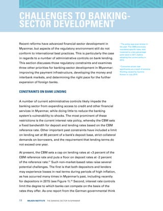 11  MILKEN INSTITUTE  THE BANKING SECTOR IN MYANMAR
CHALLENGES TO BANKING-
SECTOR DEVELOPMENT
Recent reforms have advanced financial-sector development in
Myanmar, but aspects of the regulatory environment still do not
conform to international best practices. This is particularly the case
in regards to a number of administrative controls on bank lending.
This section discusses those regulatory constraints and examines
three other priorities for banking-sector development in Myanmar:
improving the payment infrastructure, developing the money and
interbank markets, and determining the right pace for the further
expansion of foreign banks.
CONSTRAINTS ON BANK LENDING
A number of current administrative controls likely impede the
banking sector from expanding access to credit and other financial
services in Myanmar, while doing little to reduce the banking
system’s vulnerability to shocks. The most prominent of these
restrictions is the current interest rate policy, whereby the CBM sets
a fixed bandwidth for deposit and lending rates based on the CBM
reference rate. Other important past constraints have included a limit
on lending set at 80 percent of a bank’s deposit base, strict collateral
demands on borrowers, and the requirement that lending terms do
not exceed one year.
At present, the CBM sets a cap on lending rates at +3 percent of the
CBM reference rate and puts a floor on deposit rates at -2 percent
of the reference rate.21
Such non-market-based rates raise several
potential challenges. The first is that both depositors and lenders
may experience losses in real terms during periods of high inflation,
as has occurred many times in Myanmar’s past, including recently
for depositors in 2015 (see Figure 1).22
Second, interest rate controls
limit the degree to which banks can compete on the basis of the
rates they offer. As one report from the German governmental think
21
The policy was even stricter in
the past. The CBM previously
mandated specific rates, then
loosened to a two percentage
point band in 2011, before
adopting the current policy in
2012.
22
Consumer prices rose
significantly as a result of extreme
flooding caused by Cyclone
Komen in July 2015.
 
