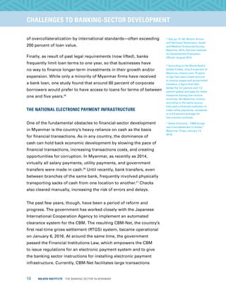 13  MILKEN INSTITUTE  THE BANKING SECTOR IN MYANMAR
TITLEEXECUTIVE SUMMARYCHALLENGES TO BANKING-SECTOR DEVELOPMENT
of overcollateralization by international standards—often exceeding
200 percent of loan value.
Finally, as result of past legal requirements (now lifted), banks
frequently limit loan terms to one year, so that businesses have
no way to finance longer-term investments in their growth and/or
expansion. While only a minority of Myanmar firms have received
a bank loan, one study found that around 80 percent of corporate
borrowers would prefer to have access to loans for terms of between
one and five years.25
THE NATIONAL ELECTRONIC PAYMENT INFRASTRUCTURE
One of the fundamental obstacles to financial-sector development
in Myanmar is the country’s heavy reliance on cash as the basis
for financial transactions. As in any country, the dominance of
cash can hold back economic development by slowing the pace of
financial transactions, increasing transactions costs, and creating
opportunities for corruption. In Myanmar, as recently as 2014,
virtually all salary payments, utility payments, and government
transfers were made in cash.26
Until recently, bank transfers, even
between branches of the same bank, frequently involved physically
transporting sacks of cash from one location to another.27
Checks
also cleared manually, increasing the risk of errors and delays.
The past few years, though, have been a period of reform and
progress. The government has worked closely with the Japanese
International Cooperation Agency to implement an automated
clearance system for the CBM. The resulting CBM-Net, the country’s
first real-time gross settlement (RTGS) system, became operational
on January 6, 2016. At around the same time, the government
passed the Financial Institutions Law, which empowers the CBM
to issue regulations for an electronic payment system and to give
the banking sector instructions for installing electronic payment
infrastructure. Currently, CBM-Net facilitates large transactions
25
See pp. 47-48, Miriam Amine
and Reinhard Stockmann, Small
and Medium Enterprise Survey,
Myanmar 2015, German Institute
for Development Evaluation
(DEval), August 2015.
26
According to the World Bank’s
Global Findex, only 0.4 percent of
Myanmar citizens over 15 years
of age had used a bank account
to receive wages and government
transfers, a figure that falls
below the 3.2 percent and 1.0
percent global averages for these
measures among low-income
countries. No Myanmar citizens,
according to the same source,
had used a financial institution to
make utility payments, compared
to a 0.9 percent average for
low-income countries.
27
Steve Gilomore, “CBM brings
real-time settlement to banks,”
Myanmar Times, January 12,
2016.
 