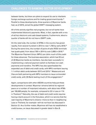 14  MILKEN INSTITUTE  THE BANKING SECTOR IN MYANMAR
TITLEEXECUTIVE SUMMARYCHALLENGES TO BANKING-SECTOR DEVELOPMENT
between banks, but there are plans to expand its use to interbank
foreign exchange auctions and for trading government bonds.28
Parallel to these developments, three-quarters of Myanmar banks
had, as of 2016, joined the global SWIFT messaging system.
All of this activity signifies real progress, but not all banks have
implemented electronic payments. Most, in fact, operate with a mix
of ad hoc electronic and cash-based systems. Furthermore, about a
quarter of banks still do not have a SWIFT code.
On the retail side, the number of ATMs in the country has grown
rapidly, from several hundred in 2013 to near 1,700 by early 2016.29
During the same time, the number of point-of-sale (POS) terminals
has quadrupled, from about 700 in 2014 to over 2,800 in 2016.30
The Myanmar Payment Union (MPU) can claim much of the credit
for these advances. The business association, which has 23 out
of 28 Myanmar banks as members, has also been successful in
implementing a national payment switch to facilitate non-cash
payments and transfers. The MPU has also spearheaded the
expanded use of debit and credit cards, with MPU members issuing
1.1 million debit cards between 2012 and 2015.31
Mastercard and
Visa are both partnering with MPU members to issue co-branded
credit cards, with CB Bank leading much of this engagement.32
Again, comparisons with other ASEAN countries help put these
developments in context. Myanmar remains behind its regional
peers on a number of important indicators, with about two ATMs
per 100,000 people, for example, compared to 32 in Laos or 114
in Thailand.33
Naturally, the use of debit and credit cards requires
having a bank account in the first place, which is a service that the
vast majority of Myanmar’s citizens—more so than in neighboring
Laos or Thailand, for example—still do not have (as discussed in
Section 3). As a further matter, Myanmar still has not established a
credit bureau, an issue discussed in greater detail in Box B.
28
GIZ 2016.
29
Doubell Chamberlain et al.,
Myanmar Country Diagnostic
Report: Demand, Supply, Policy
and Regulation, Making Access
Possible, 2014; GIZ 2016.
30
Ibid.
31
Zaw Lin Htut, “Retail Payment:
Current Status and Beyond,”
in Collection of Papers on
Myanmar’s Financial Sector,
GIZ-Myanmar and Thura Swiss,
January 2016.
32
Motokazu Matsui, “Myanmar
lures Visa, other foreign credit
card issuers,” Nikkei Asian
Review, February 8, 2017.
33
World Development Indicators,
World Bank, 2017.
 