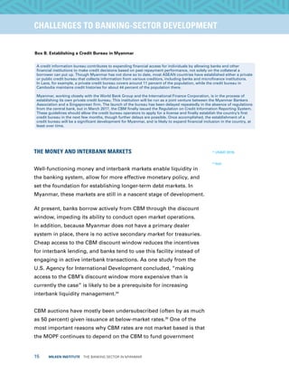 15  MILKEN INSTITUTE  THE BANKING SECTOR IN MYANMAR
TITLEEXECUTIVE SUMMARYCHALLENGES TO BANKING-SECTOR DEVELOPMENT
Box B. Establishing a Credit Bureau in Myanmar
A credit information bureau contributes to expanding financial access for individuals by allowing banks and other
financial institutions to make credit decisions based on past repayment performance, not solely on the collateral a
borrower can put up. Though Myanmar has not done so to date, most ASEAN countries have established either a private
or public credit bureau that collects information from various creditors, including banks and microfinance institutions.
In Laos, for example, a private credit bureau covers around 11 percent of the population, while the credit bureau in
Cambodia maintains credit histories for about 44 percent of the population there.
Myanmar, working closely with the World Bank Group and the International Finance Corporation, is in the process of
establishing its own private credit bureau. This institution will be run as a joint venture between the Myanmar Bankers
Association and a Singaporean firm. The launch of the bureau has been delayed repeatedly in the absence of regulations
from the central bank, but in March 2017, the CBM finally issued the Regulation on Credit Information Reporting System.
These guidelines should allow the credit bureau operators to apply for a license and finally establish the country’s first
credit bureau in the next few months, though further delays are possible. Once accomplished, the establishment of a
credit bureau will be a significant development for Myanmar, and is likely to expand financial inclusion in the country, at
least over time.
THE MONEY AND INTERBANK MARKETS
Well-functioning money and interbank markets enable liquidity in
the banking system, allow for more effective monetary policy, and
set the foundation for establishing longer-term debt markets. In
Myanmar, these markets are still in a nascent stage of development.
At present, banks borrow actively from CBM through the discount
window, impeding its ability to conduct open market operations.
In addition, because Myanmar does not have a primary dealer
system in place, there is no active secondary market for treasuries.
Cheap access to the CBM discount window reduces the incentives
for interbank lending, and banks tend to use this facility instead of
engaging in active interbank transactions. As one study from the
U.S. Agency for International Development concluded, “making
access to the CBM’s discount window more expensive than is
currently the case” is likely to be a prerequisite for increasing
interbank liquidity management.34
CBM auctions have mostly been undersubscribed (often by as much
as 50 percent) given issuance at below-market rates.35
One of the
most important reasons why CBM rates are not market based is that
the MOPF continues to depend on the CBM to fund government
34
USAID 2016.
35
Ibid.
 