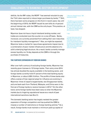 16  MILKEN INSTITUTE  THE BANKING SECTOR IN MYANMAR
TITLEEXECUTIVE SUMMARYCHALLENGES TO BANKING-SECTOR DEVELOPMENT
deficits. As the IMF notes, the MOPF “has seemed reluctant to pay
the T-bill rates required to induce larger purchases by banks.”36
Still,
there has been some progress on this front in recent years. Up until
the beginning of 2015, the MOPF issued its own bills at a 4 percent
annual interest rate, with the CBM as the only buyer. This practice, at
least, has stopped.
Myanmar does not have a liquid interbank lending market, and
trades are conducted over-the-counter on a one-off basis. Banks,
moreover, are currently prevented from setting their own maturities
for interbank liquidity management.37
Also, as might be expected,
Myanmar lacks a market for repurchase agreements (repos) due to
a combination of poor market infrastructure and the absence of a
solid underlying legal structure. As a result, banks currently manage
excess liquidity via 14-day deposits at the CBM or through the
purchase of treasuries.
THE FURTHER EXPANSION OF FOREIGN BANKS
After over half a century of excluding foreign banks, Myanmar has
recently given licenses to 13 foreign banks. Their entry since 2014
has almost doubled the equity available in the banking sector, and
foreign banks currently hold 47 percent of the total banking equity
in Myanmar, or about US$1.3 billion. The profile of these banks also
offers a sense of how regional plays for influence are evolving in
Myanmar: three of Japan’s largest banks, two Singaporean banks,
and one bank each from Thailand, Malaysia, and China were in the
first set of foreign banks to receive licenses in 2014.38
On the other
hand, some foreign banks have been wary to enter the Myanmar
market due to lingering reputational issues as a result of past
international sanctions (see Box C).
The domestic banking sector has largely resisted the greater
expansion of foreign competition and has pushed the CBM to
impose a number of restrictions on foreign banking activity.39
As a
result, foreign banks must maintain a minimum paid-up capital of
36
Myanmar: Selected Issues,” IMF,
December 29, 2016.
37
The IMF has recommended that
by 2019 the CBM should allow
banks to determine the maturities
for interbank lending based on
their own liquidity needs. See p.
11, “Myanmar: Selected Issues,”
IMF, December 29, 2016.
38
Ibid.
39
Foreign banks were active in
Myanmar during the first half
of the 20th century, until the
military regime seized control of
the assets of all privately owned
banks operating in Myanmar in
1962 and then blocked foreign
reentry for decades.
 