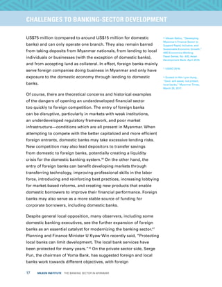 17  MILKEN INSTITUTE  THE BANKING SECTOR IN MYANMAR
TITLEEXECUTIVE SUMMARYCHALLENGES TO BANKING-SECTOR DEVELOPMENT
US$75 million (compared to around US$15 million for domestic
banks) and can only operate one branch. They also remain barred
from taking deposits from Myanmar nationals, from lending to local
individuals or businesses (with the exception of domestic banks),
and from accepting land as collateral. In effect, foreign banks mainly
serve foreign companies doing business in Myanmar and only have
exposure to the domestic economy through lending to domestic
banks.
Of course, there are theoretical concerns and historical examples
of the dangers of opening an underdeveloped financial sector
too quickly to foreign competition. The entry of foreign banks
can be disruptive, particularly in markets with weak institutions,
an underdeveloped regulatory framework, and poor market
infrastructure—conditions which are all present in Myanmar. When
attempting to compete with the better capitalized and more efficient
foreign entrants, domestic banks may take excessive lending risks.
New competition may also lead depositors to transfer savings
from domestic to foreign banks, potentially creating a liquidity
crisis for the domestic banking system.40
On the other hand, the
entry of foreign banks can benefit developing markets through
transferring technology, improving professional skills in the labor
force, introducing and reinforcing best practices, increasing lobbying
for market-based reforms, and creating new products that enable
domestic borrowers to improve their financial performance. Foreign
banks may also serve as a more stable source of funding for
corporate borrowers, including domestic banks.
Despite general local opposition, many observers, including some
domestic banking executives, see the further expansion of foreign
banks as an essential catalyst for modernizing the banking sector.41
Planning and Finance Minister U Kyaw Win recently said, “Protecting
local banks can limit development. The local bank services have
been protected for many years.”42
On the private sector side, Serge
Pun, the chairman of Yoma Bank, has suggested foreign and local
banks work towards different objectives, with foreign
40
Vikram Nehru, “Developing
Myanmar’s Finance Sector to
Support Rapid, Inclusive, and
Sustainable Economic Growth,”
ABD Economics Working
Paper Series, No. 430, Asian
Development Bank, April 2015.
41
USAID 2016.
42
Quoted in Htin Lynn Aung ,
“Govt. will assist, not protect,
local banks,” Myanmar Times,
March 28, 2017.
 