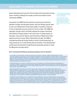 18  MILKEN INSTITUTE  THE BANKING SECTOR IN MYANMAR
TITLEEXECUTIVE SUMMARYCHALLENGES TO BANKING-SECTOR DEVELOPMENT
banks addressing the top end of the market and local banks moving
down market to address the needs of small and medium-sized
enterprises (SMEs).
At present, the CBM has the authority to permit joint ventures
between foreign and domestic banks, with the foreign partner able
to own up to 80 percent of the equity stake. In practice, however,
it has not allowed any joint venture to form to date. The CBM has
signaled, though, that it will likely expand the range of activities
permitted for foreign banks in the near future. Foreign banks, for
example, may soon be able to open branches in Myanmar’s three
special economic zones. More importantly, though, the CBM is
considering allowing foreign banks to lend to local enterprises, as
long as they do so in partnership with local banks. This development
would have the potential of significantly expanding access to credit
for Myanmar’s private sector.
Box C. International Anti-Money Laundering Compliance and U.S. Sanctions43
In June 2001, the international, inter-governmental Financial Action Task Force (FATF) identified Myanmar (then
commonly referred to as Burma) as a non-cooperative jurisdiction, which forced FATF member nations to enforce special
measures against financial transactions with entities in Myanmar. The reason Myanmar was cited as non-cooperative
was due to several systemic money-laundering (ML) problems, including lacking the most basic anti-money laundering
(AML) provisions such that ML was not a criminal offense (unless linked to drug trafficking) and banks did not have to
maintain transaction and accounts records.
44
In May 2002, Myanmar reacted by instituting the Law to Control Money and Property Obtained by Illegal Means. A
month later, however, the government issued press releases that indicated the law would not be seriously implemented.
Consequently, FATF established even stricter measures against Myanmar in November 2003 due to its ongoing failure to
work towards a robust AML regime.
Following this FATF announcement, the U.S. Treasury also singled out the Asian Wealth Bank (AWB) and the
Myanmar Mayflower Bank because of “primary ML concern,” especially with regards to financing narcotics trafficking
organizations in Southeast Asia. In December 2003, both banks had their operations formally suspended, and their
licenses were revoked two years later. Another bank that particularly suffered was the Myanmar Foreign Trade Bank
(MFTB), which had the largest correspondent banking business in the country. The sanctions suspended all of its
correspondent accounts with U.S. banks, pushing MFTB to diversify away from its core business.
While FATF removed Myanmar from its blacklist in October 2006 due to its improved AML efforts, the organization
continued extensive monitoring in the country. U.S. sanctions, though, lasted for another decade until they were lifted
in 2016. Since then, the U.S. Treasury has worked to support Myanmar’s effort towards a robust anti-money laundering
regime that protects the security of its financial system. At the same time, Section 311 of the USA Patriot Act, which
enables the U.S. Treasury to impose additional requirements on U.S. financial institutions that wish to conduct business
in jurisdictions known for ML and terrorism financing, continues to affect U.S. banks considering entering Myanmar.
43
This box was prepared by Ash
Das of the Milken Institute Center
for Financial Markets.
44
For more details, see pp.
306-309 in Sean Turnell, Fiery
Dragons: Banks Moneylenders,
and Microfinance in Burma,
Nordic Institute of Asian Studies,
2009.
 