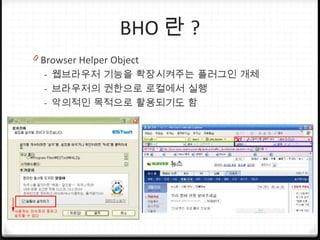 BHO 란 ?
0 Browser Helper Object
- 웹브라우저 기능을 확장시켜주는 플러그인 개체
- 브라우저의 권한으로 로컬에서 실행
- 악의적인 목적으로 활용되기도 함
 