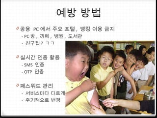 예방 방법
0 공용 PC 에서 주요 포털 , 뱅킹 이용 금지
- PC 방 , 까페 , 병원 , 도서관
- 친구집 ? ㅋㅋ
0 실시간 인증 활용
- SMS 인증
- OTP 인증
0 패스워드 관리
- 서비스마다 다르게
- 주기적으로 변경
 