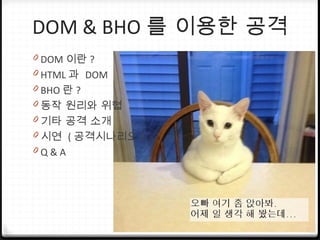 DOM & BHO 를 이용한 공격
0 DOM 이란 ?
0 HTML 과 DOM
0 BHO 란 ?
0 동작 원리와 위협
0 기타 공격 소개
0 시연 ( 공격시나리오 )
0 Q & A
 
