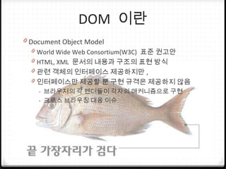 DOM 이란
0 Document Object Model
0 World Wide Web Consortium(W3C) 표준 권고안
0 HTML, XML 문서의 내용과 구조의 표현 방식
0 관련 객체의 인터페이스 제공하지만 ,
0 인터페이스만 제공할 뿐 구현 규격은 제공하지 않음
- 브라우저의 각 벤더들이 각자의 매커니즘으로 구현
- 크로스 브라우징 대응 이슈
 
