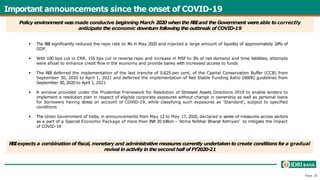 Important announcements since the onset of COVID-19
Page 20
 The RBI significantly reduced the repo rate to 4
% in May 2020 and injected a large amount of liquidity of approximately 3.9% of
GDP.
 With 100 bps cut in CRR, 155 bps cut in reverse repo and increase in MSF to 3
% of net demand and time liabilities, attempts
were afloat to enhance credit flow in the economy and provide banks with increased access to funds
 The RBI deferred the implementation of the last tranche of 0.625 per cent. of the Capital Conservation Buffer (CCB) from
September 30, 2020 to April 1, 2021 and deferred the implementation of Net Stable Funding Ratio (NSFR) guidelines from
September 30, 2020 to April 1, 2021
 A window provided under the Prudential Framework for Resolution of Stressed Assets Directions 2019 to enable lenders to
implement a resolution plan in respect of eligible corporate exposures without change in ownership as well as personal loans
for borrowers having stress on account of COVID-19, while classifying such exposures as ‘Standard’, subject to specified
conditions
 The Union Government of India, in announcements from May 12 to May 17, 2020, declared a series of measures across sectors
as a part of a Special Economic Package of more than INR 20 trillion – ‘Atma Nirbhar Bharat Abhiyan’ to mitigate the impact
of COVID-19
Policy environment was made conducive beginning March 2020 whenthe R
B
Iand the Government were able to correctly
anticipate the economic downturn following the outbreak of COVID-19
R
B
Iexpects a combination of fiscal, monetary and administrative measures currently undertaken to create conditions for a gradual
revival in activity in the second half of FY2020-21
 