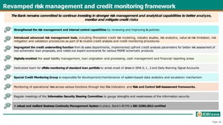 Revamped risk management and credit monitoring framework
TheBank remains committed to continue investing in stronger risk management and analytical capabilities to better analyze,
monitor and mitigate credit risks
Introduced advanced risk management tools, including IT-enabled credit risk modeling, industry studies, risk analytics, value-at-risk limitation, risk
mitigation and validation procedures as part of its routine credit analysis and credit monitoring procedures
Strengthened the risk management and internal control capabilities by reviewing and improving its policies
Digitally-enabled the asset liability management, loan origination and processing, cash management and financial reporting areas
Special Credit Monitoring Group is responsible for development/maintenance of system-based data analytics and escalation mechanism
Regular meetings of the Information Security Steering Committee to gauge strengths and weaknesses of the information security
Segregated the credit underwriting function from its sales departments, implemented upfront credit analysis parameters for better risk assessment of
non-schematic loan proposals, and rolled out expert scorecards for various MSME schematic products
Dedicated team for offsite monitoring of standard loan portfolio to arrest onset of stress in SMA 0, 1 , 2 and Early Warning Signal Accounts
Monitoring of operational risks across various functions through Key Risk Indicators and Risk and Control Self-Assessment frameworks.
A robust and resilient Business Continuity Management System in place. Bank’s BCMS is ISO 22301:2012 certified
Page 26
 