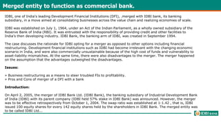 Merged entity to function as commercial bank.
IDBI, one of India's leading Development Financial Institutions (DFI), .merged with IDBI bank, its banking
subsidiary, in a move aimed at consolidating businesses across the value chain and realizing economies of scale.
IDBI was established on July 1, 1964, under an Act of the Indian Parliament, as a wholly owned subsidiary of the
Reserve Bank of India (RBI). It was entrusted with the responsibility of providing credit and other facilities to
India’s then developing industry. IDBI Bank, the banking arm of IDBI, was created in September 1994.
The case discusses the rationale for IDBI opting for a merger as opposed to other options including financial
restructuring. Development financial institutions such as IDBI had become irrelevant with the changing economic
scenario in India, and were also commercially unsustainable because of the high cost of funds and vulnerability to
asset-liability mismatches. At the same time, there were also disadvantages to the merger. The merger happened
on the assumption that the advantages outweighed the disadvantages.
Issues:
» Business restructuring as a means to steer troubled FIs to profitability.
» Pros and Cons of merger of a DFI with a bank
Introduction:
On April 2, 2005, the merger of IDBI Bank Ltd. (IDBI Bank), the banking subsidiary of Industrial Development Bank
of India (IDBI) with its parent company (IDBI held 57% stake in IDBI Bank) was announced. However, the merger
was to be effective retrospectively from October 1, 2004. The swap ratio was established at 1:1.42 , that is, IDBI
issued 100 equity shares for every 142 equity shares held by the shareholders in IDBI Bank. The merged entity was
to be called IDBI Ltd...
 