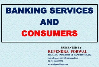1
PRESENTED BY
RUPENDRA PORWAL
FCS, LL.M.( UNIVERSITY OF MANCHESTER, UK)
rupendraporwal@rallymarklegal.com
M-+91 9838597775
www.rallymarklegal.com
BANKING SERVICES
AND
CONSUMERS
 